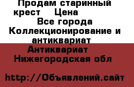 Продам старинный крест  › Цена ­ 20 000 - Все города Коллекционирование и антиквариат » Антиквариат   . Нижегородская обл.